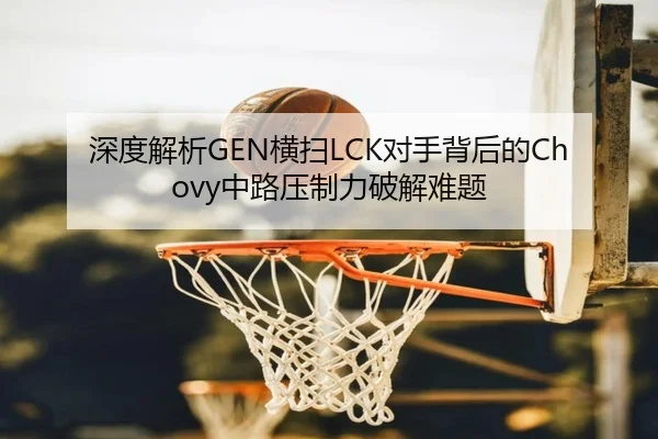 深度解析GEN横扫LCK对手背后的Chovy中路压制力破解难题