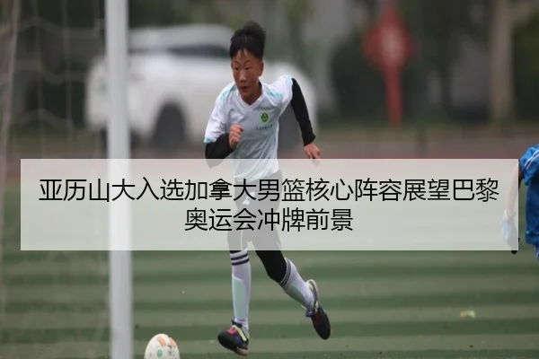 亚历山大入选加拿大男篮核心阵容展望巴黎奥运会冲牌前景