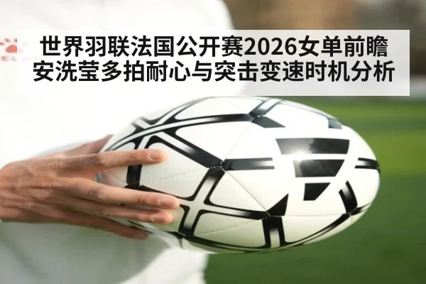 世界羽联法国公开赛2026女单前瞻 安洗莹多拍耐心与突击变速时机分析