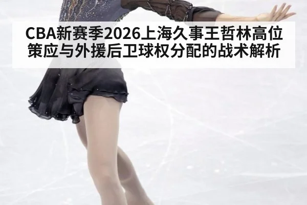 CBA新赛季2026上海久事王哲林高位策应与外援后卫球权分配的战术解析